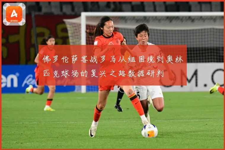 佛罗伦萨客战罗马从组困境到奥林匹克球场的复兴之路数据研判