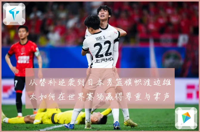 从替补逆袭到日本男篮旗帜渡边雄太如何在世界赛场赢得尊重与掌声数据研判