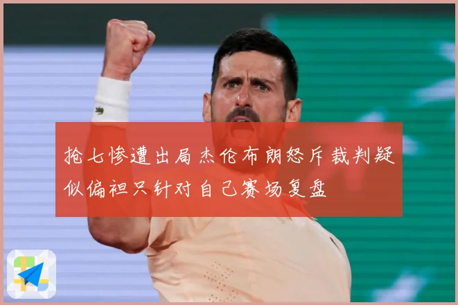 抢七惨遭出局杰伦布朗怒斥裁判疑似偏袒只针对自己赛场复盘