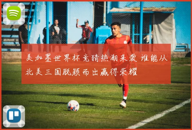 美加墨世界杯竞猜热潮来袭 谁能从北美三国脱颖而出赢得荣耀
