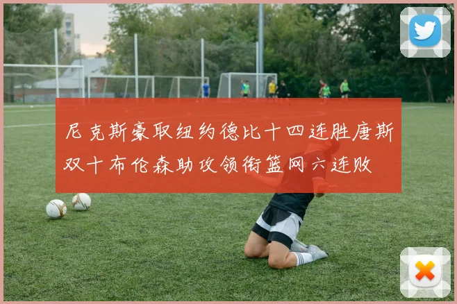 尼克斯豪取纽约德比十四连胜唐斯双十布伦森助攻领衔篮网六连败