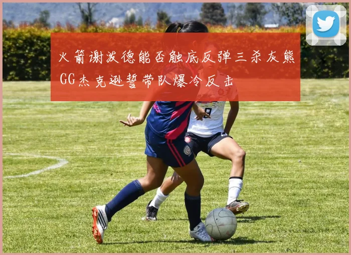火箭谢泼德能否触底反弹三杀灰熊 GG杰克逊誓带队爆冷反击