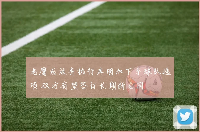 老鹰或放弃执行库明加下季球队选项 双方有望签订长期新合同