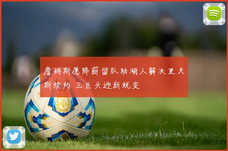 詹姆斯愿降薪留队助湖人解决里夫斯续约 三巨头迎新蜕变