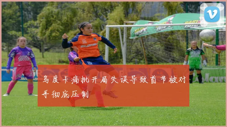 乌度卡痛批开局失误导致首节被对手彻底压制