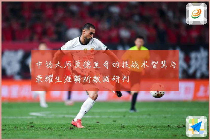 中场大师莫德里奇的技战术智慧与荣耀生涯解析数据研判