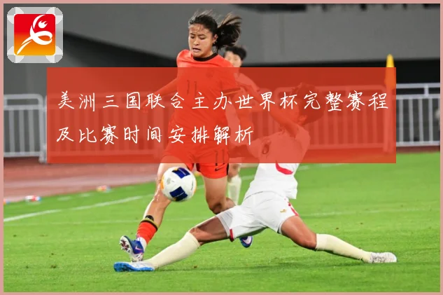 美洲三国联合主办世界杯完整赛程及比赛时间安排解析